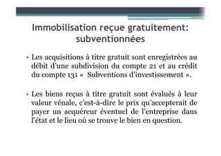 Immobilisation reçue gratuitement:
subventionnées
• Les acquisitions à titre gratuit sont enregistrées au
débit d’une subdivision du compte 21 et au crédit
du compte 131 « Subventions d’investissement ».
du compte 131 « Subventions d’investissement ».
• Les biens reçus à titre gratuit sont évalués à leur
valeur vénale, c’est-à-dire le prix qu’accepterait de
payer un acquéreur éventuel de l’entreprise dans
l’état et le lieu où se trouve le bien en question.
 