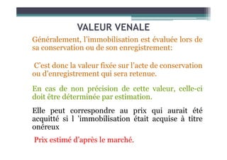 VALEUR VENALE
Généralement, l’immobilisation est évaluée lors de
sa conservation ou de son enregistrement:
C’est donc la valeur fixée sur l’acte de conservation
ou d’enregistrement qui sera retenue.
En cas de non précision de cette valeur, celle-ci
doit être déterminée par estimation.
Elle peut correspondre au prix qui aurait été
acquitté si l ’immobilisation était acquise à titre
onéreux
Prix estimé d’après le marché.
 
