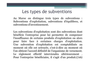 Les types de subventions
Au Maroc on distingue trois types de subventions :
Subventions d'exploitation, subventions d'équilibres, et
subventions d'investissement.
Les subventions d'exploitation sont des subventions dont
Les subventions d'exploitation sont des subventions dont
bénéficie l'entreprise pour lui permettre de compenser
l'insuffisance de certains produits d'exploitation ou alors
pour faire face à certaines charges d'exploitation.
Une subvention d'exploitation est comptabilisée au
moment où elle est octroyée, c'est-à-dire au moment où
l'on obtient l'accord définitif de l'organisme de versement.
Le règlement effectif interviendra ultérieurement .
Pour l'entreprise bénéficiaire, il s'agit d'un produit.(716)
 