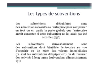 Les types de subventions
Les subventions d'équilibres sont
des subventions accordées à l'entreprise pour compenser
en tout ou en partie la perte globale que l'entreprise
aurait constatée si cette subvention ne lui avait pas été
aurait constatée si cette subvention ne lui avait pas été
accordée.(756)
Les subventions d'investissement sont
des subventions dont bénéficie l'entreprise en vue
d'acquérir ou de créer des valeurs immobilisées
(ce sont les subventions d'équipement) ou de financer
des activités à long terme (subventions d'investissement
131).
 