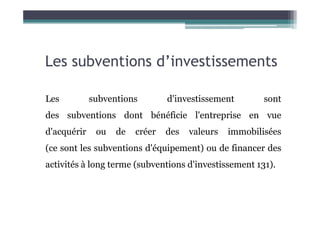 Les subventions d’investissements
Les subventions d'investissement sont
des subventions dont bénéficie l'entreprise en vue
des subventions dont bénéficie l'entreprise en vue
d'acquérir ou de créer des valeurs immobilisées
(ce sont les subventions d'équipement) ou de financer des
activités à long terme (subventions d'investissement 131).
 