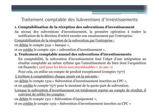 Traitement comptable des Subventions d’investissements
1. Comptabilisation de la réception des subventions d’investissement
Au niveau des subventions d’investissement, la première opération à traiter la
notification de la décision d’octroi ensuite son encaissement par l’entreprise.
Comptabilisation de la réception de la subvention par l’entreprise :
on débite le compte 5141 « banque »,
et on crédite le compte 1311 « subvention d’investissement ».
2. Traitement comptable annuel des subventions d’investissements
2. Traitement comptable annuel des subventions d’investissements
En comptabilité, la subvention d’investissement font l’objet d’une intégration au
résultat comptable au même rythme que l’amortissement du bien dont l’acquisition
est financée ( sauf pour les biens non amortissables « 10 ans »)
Pour cela, on utilise un compte de produit exceptionnel (comptes 7577)
L’écriture à comptabiliser chaque année est la suivante :
on débite le compte 1319 « Subvention d’investissement inscrites au CPC »,
et on crédite le compte 7577 pour le montant de la quote-part de subvention.
Lorsque la subvention d’investissement est totalement reprise au compte de résultat, il
convient de solder les comptes :
on débite le compte 1311 « Subvention d’équipement »,
et on crédite le compte 1319 « Subvention d’investissement inscrites au CPC »
 