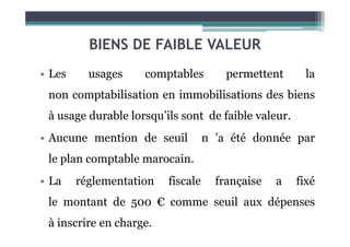 BIENS DE FAIBLE VALEUR
• Les usages comptables permettent la
non comptabilisation en immobilisations des biens
à usage durable lorsqu’ils sont de faible valeur.
• Aucune mention de seuil n ’a été donnée par
le plan comptable marocain.
• La réglementation fiscale française a fixé
le montant de 500 € comme seuil aux dépenses
à inscrire en charge.
 