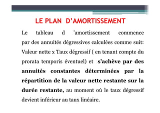 LE PLAN D’AMORTISSEMENT
Le tableau d ’amortissement commence
par des annuités dégressives calculées comme suit:
Valeur nette x Taux dégressif ( en tenant compte du
prorata temporis éventuel) et s’achève par des
annuités constantes déterminées par la
répartition de la valeur nette restante sur la
durée restante, au moment où le taux dégressif
devient inférieur au taux linéaire.
 