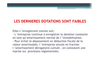 LES DERNIERES DOTATIONS SONT FAIBLES
Elles s ’enregistrent comme suit:
- L ’entreprise continue à enregistrer la dotation constante
- L ’entreprise continue à enregistrer la dotation constante
en tant qu’amortissement normal de l ’immobilisation.
- Pour éviter le dépassement en déduction fiscale de la
valeur amortissable, l ’entreprise annule en fraction
l ’amortissement dérogatoire cumulé , en constatant une
reprise sur provisions réglementées.
 