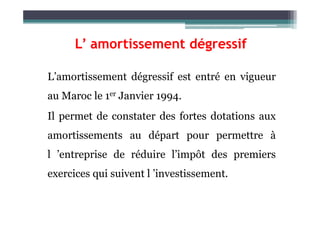 L’amortissement dégressif est entré en vigueur
au Maroc le 1er Janvier 1994.
Il permet de constater des fortes dotations aux
L’ amortissement dégressif
Il permet de constater des fortes dotations aux
amortissements au départ pour permettre à
l ’entreprise de réduire l’impôt des premiers
exercices qui suivent l ’investissement.
 