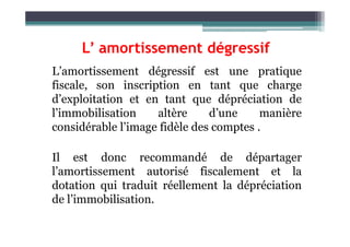 L’ amortissement dégressif
L’amortissement dégressif est une pratique
fiscale, son inscription en tant que charge
d’exploitation et en tant que dépréciation de
l’immobilisation altère d’une manière
considérable l’image fidèle des comptes .
considérable l’image fidèle des comptes .
Il est donc recommandé de départager
l’amortissement autorisé fiscalement et la
dotation qui traduit réellement la dépréciation
de l’immobilisation.
 