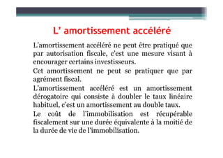 L’ amortissement accéléré
L’amortissement accéléré ne peut être pratiqué que
par autorisation fiscale, c’est une mesure visant à
encourager certains investisseurs.
Cet amortissement ne peut se pratiquer que par
agrément fiscal.
agrément fiscal.
L’amortissement accéléré est un amortissement
dérogatoire qui consiste à doubler le taux linéaire
habituel, c’est un amortissement au double taux.
Le coût de l’immobilisation est récupérable
fiscalement sur une durée équivalente à la moitié de
la durée de vie de l’immobilisation.
 