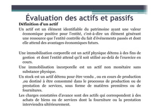 Évaluation des actifs et passifs
Définition d’un actif
Un actif est un élément identifiable du patrimoine ayant une valeur
économique positive pour l’entité, c’est-à-dire un élément générant
une ressource que l’entité contrôle du fait d’événements passés et dont
elle attend des avantages économiques futurs.
Une immobilisation corporelle est un actif physique détenu à des fins de
gestion et dont l’entité attend qu’il soit utilisé au-delà de l’exercice en
gestion et dont l’entité attend qu’il soit utilisé au-delà de l’exercice en
cours.
Une immobilisation incorporelle est un actif non monétaire sans
substance physique.
Un stock est un actif détenu pour être vendu , ou en cours de production
,ou destiné à être consommé dans le processus de production ou de
prestation de services, sous forme de matières premières ou de
fournitures.
Les charges constatées d’avance sont des actifs qui correspondent à des
achats de biens ou de services dont la fourniture ou la prestation
interviendra ultérieurement.
 