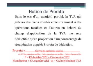 Notion de Prorata
Dans le cas d’un assujetti partiel, la TVA qui
grèvera des biens affectés concurremment à des
opérations taxables et d’autres en dehors du
champ d’application de la TVA, ne sera
champ d’application de la TVA, ne sera
déductible qu’en proportion d’un pourcentage de
récupération appelé: Prorata de déduction.
Prorata = CA TTC des opérations taxables .
CA TTC des opérations taxables + CA des opérations non taxables + CA hors champs de TVA
P = CA taxable TTC + CA exonéré TTC
Numérateur + CA exonéré ART 91 + CA hors champs TVA
 