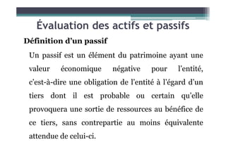 Évaluation des actifs et passifs
Définition d’un passif
Un passif est un élément du patrimoine ayant une
valeur économique négative pour l’entité,
c’est-à-dire une obligation de l’entité à l’égard d’un
c’est-à-dire une obligation de l’entité à l’égard d’un
tiers dont il est probable ou certain qu’elle
provoquera une sortie de ressources au bénéfice de
ce tiers, sans contrepartie au moins équivalente
attendue de celui-ci.
 