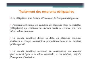 • Les obligations sont émises à l’occasion de l'emprunt obligataire.
• L’emprunt obligataire est composé de plusieurs titres négociables
(obligations) qui confèrent les mêmes droits de créance pour une
même valeur nominale.
Traitement des emprunts obligataires
même valeur nominale.
• La société émettrice divise sa dette en plusieurs coupures
attribuées à chaque souscripteur proportionnellement au montant
qu’il a apporté.
• La société émettrice reconnaît au souscripteur une créance
généralement égale à la valeur nominale, le cas échéant, majorée
d’une prime d’émission.
 