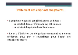 • L'emprunt obligataire est généralement composé :
- du montant des prix d’émission des obligations ;
- du montant des primes de remboursement.
Traitement des emprunts obligataires
- du montant des primes de remboursement.
• Le prix d’émission des obligations correspond au montant
réellement payé par le souscripteur pour l’achat des
obligations émises.
 
