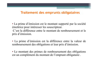 • La prime d’émission est le montant supporté par la société
émettrice pour intéresser les souscripteur.
C’est la différence entre le montant de remboursement et le
prix d’émission.
Traitement des emprunts obligataires
prix d’émission.
• La prime d’émission est la différence entre la valeur de
remboursement des obligations et leur prix d’émission.
• Le montant des primes de remboursement des obligations
est un complément du montant de l’emprunt obligataire .
 