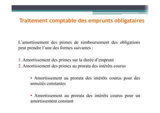 L’amortissement des primes de remboursement des obligations
peut prendre l’une des formes suivantes :
Traitement comptable des emprunts obligataires
1. Amortissement des primes sur la durée d’emprunt
2. Amortissement des primes au prorata des intérêts courus
• Amortissement au prorata des intérêts courus pour des
annuités constantes
• Amortissement au prorata des intérêts courus pour un
amortissement constant
 