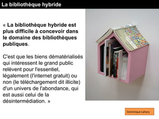 « La bibliothèque hybride est
plus difficile à concevoir dans
le domaine des bibliothèques
publiques.
C'est que les biens dématérialisés
qui intéressent le grand public
relèvent pour l'essentiel,
légalement (l'internet gratuit) ou
non (le téléchargement dit illicite)
d'un univers de l'abondance, qui
est aussi celui de la
désintermédiation. »
Dominique Lahary
La bibliothèque hybride
 