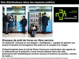 Des distributeurs dans les espaces publics
Kiosque de prêt de livres en libre service
Ce dispositif consiste en une étagère « intelligente », capable de générer son
propre inventaire et d’enregistrer des prêts sur le compte d’un usager.
D'abord implanté dans le hall de Plaine Commune à destination des agents de
la collectivité qui le testeront, il sera ensuite déployé dans des sites
partenaires des médiathèques (centres sociaux et maisons de quartier, centres
de santé...).
Source : http://www.mediatheques-plainecommune.fr/le-kiosque-de-pret-premier-element-du-dispositif-livre-service
 