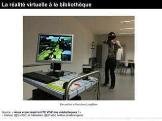 Source :« Nous avons testé la HTC VIVE des médiathèques ! »
– Géraud (@SxbGG) et Sébastien (@57seb), twittos strasbourgeois
https://lappliblog.wordpress.com/2017/02/10/nous-avons-teste-la-htc-vive-des-mediatheques-geraud-sxbgg-et-a-sebastien-57seb-twitto
La réalité virtuelle à la bibliothèque
 
