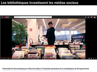 Présentations Rocambolesques d'Oeuvres Utiles et Textuelles (booktubes de la médiathèque de Sarreguemines)
https://www.youtube.com/watch?v=ymTUoEzmVyA&list=PLRKaxm9AF_Eh2Ucpz4iixZAw8spo8cHT8
Les bibliothèques investissent les médias sociaux
 