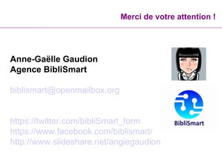 Merci de votre attention !
Anne-Gaëlle Gaudion
Agence BibliSmart
biblismart@openmailbox.org
https://twitter.com/bibliSmart_form
https://www.facebook.com/biblismart/
http://www.slideshare.net/angiegaudion
 