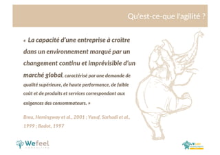 Cliquez  et  modiﬁez  le  .tre  
Qu'est-­‐ce-­‐que  l'agilité  ?  
«    La  capacité  d’une  entreprise  à  croître  
dans  un  environnement  marqué  par  un  
changement  con>nu  et  imprévisible  d’un  
marché  global,  caractérisé  par  une  demande  de  
qualité  supérieure,  de  haute  performance,  de  faible  
coût  et  de  produits  et  services  correspondant  aux  
exigences  des  consommateurs.  »  
Breu,  Hemingway  et  al.,  2001  ;  Yusuf,  Sarhadi  et  al.,  
1999  ;  Badot,  1997  
 