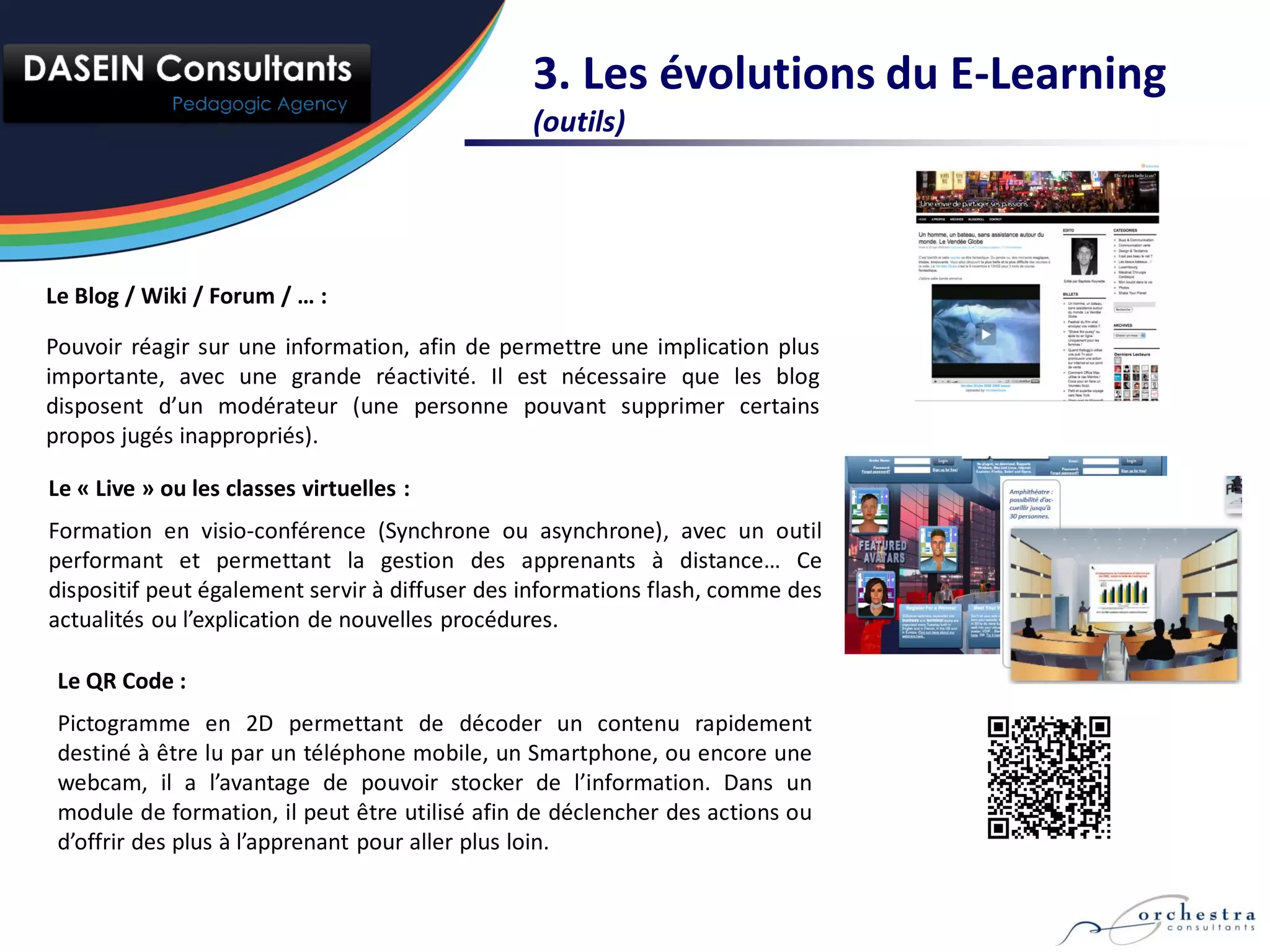 3. Les évolutions du E-Learning
                                                (outils)




Le Blog / Wiki / Forum / … :

Pouvoir réagir sur une information, afin de permettre une implication plus
importante, avec une grande réactivité. Il est nécessaire que les blog
disposent d’un modérateur (une personne pouvant supprimer certains
propos jugés inappropriés).

Le « Live » ou les classes virtuelles :
Formation en visio-conférence (Synchrone ou asynchrone), avec un outil
performant et permettant la gestion des apprenants à distance… Ce
dispositif peut également servir à diffuser des informations flash, comme des
actualités ou l’explication de nouvelles procédures.

 Le QR Code :
 Pictogramme en 2D permettant de décoder un contenu rapidement
 destiné à être lu par un téléphone mobile, un Smartphone, ou encore une
 webcam, il a l’avantage de pouvoir stocker de l’information. Dans un
 module de formation, il peut être utilisé afin de déclencher des actions ou
 d’offrir des plus à l’apprenant pour aller plus loin.
 