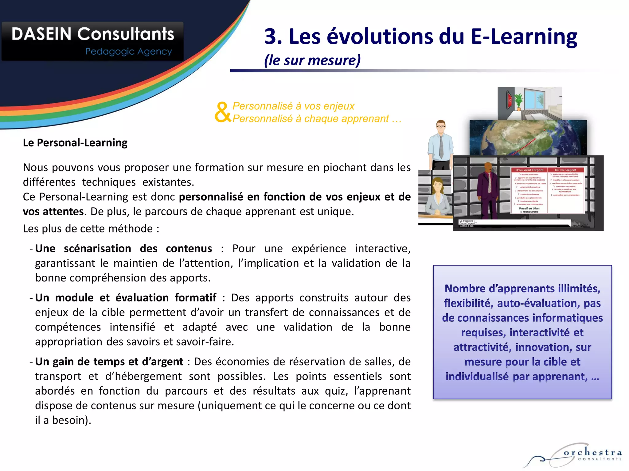3. Les évolutions du E-Learning
                                                 (le sur mesure)


                                       &   Personnalisé à vos enjeux
                                           Personnalisé à chaque apprenant …

Le Personal-Learning

Nous pouvons vous proposer une formation sur mesure en piochant dans les
différentes techniques existantes.
Ce Personal-Learning est donc personnalisé en fonction de vos enjeux et de
vos attentes. De plus, le parcours de chaque apprenant est unique.
Les plus de cette méthode :
 - Une scénarisation des contenus : Pour une expérience interactive,
   garantissant le maintien de l’attention, l’implication et la validation de la
   bonne compréhension des apports.
 - Un module et évaluation formatif : Des apports construits autour des
   enjeux de la cible permettent d’avoir un transfert de connaissances et de
   compétences intensifié et adapté avec une validation de la bonne
   appropriation des savoirs et savoir-faire.
 - Un gain de temps et d’argent : Des économies de réservation de salles, de
   transport et d’hébergement sont possibles. Les points essentiels sont
   abordés en fonction du parcours et des résultats aux quiz, l’apprenant
   dispose de contenus sur mesure (uniquement ce qui le concerne ou ce dont
   il a besoin).
 