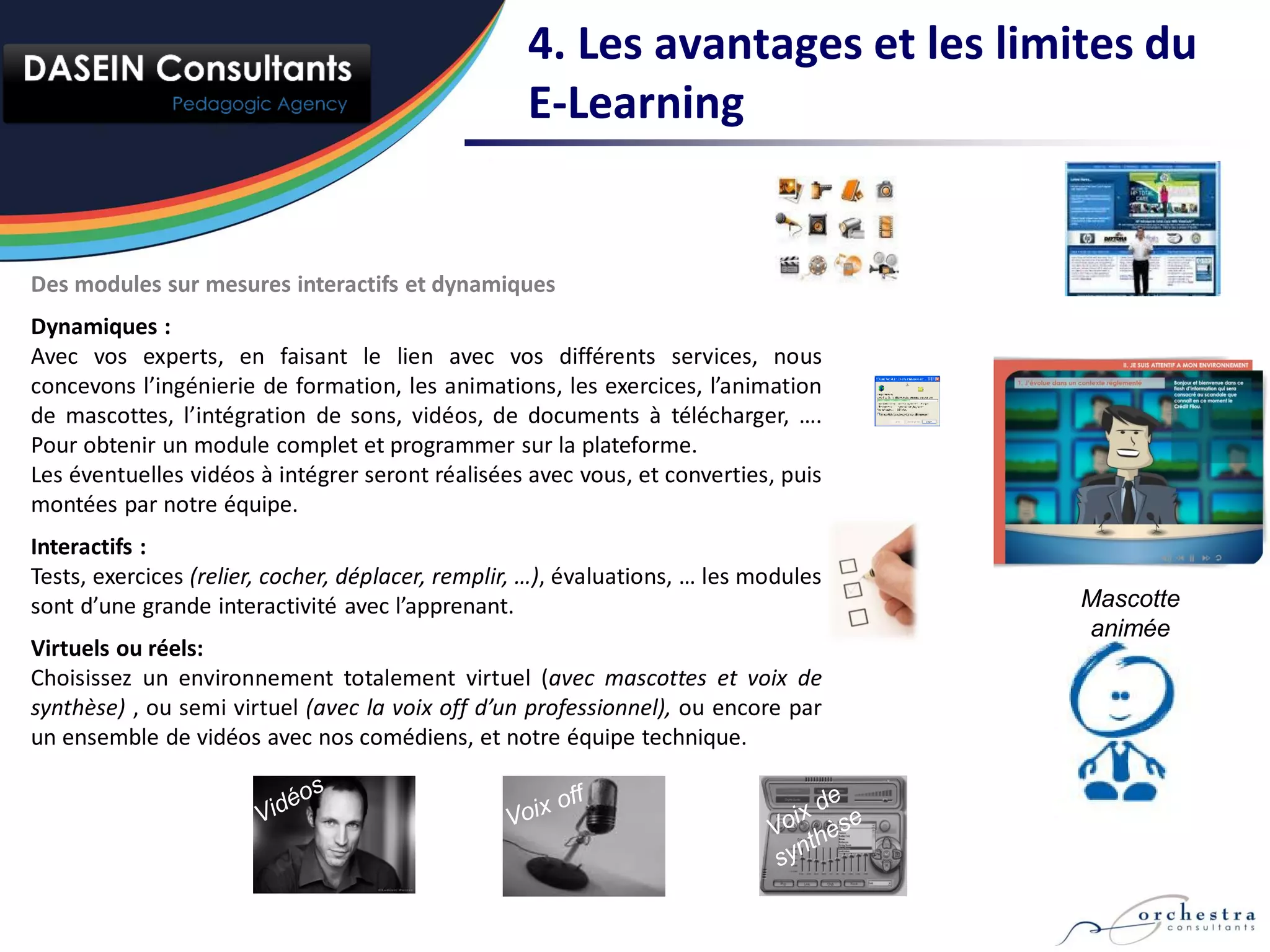 4. Les avantages et les limites du
                                                    E-Learning


Des modules sur mesures interactifs et dynamiques
Dynamiques :
Avec vos experts, en faisant le lien avec vos différents services, nous
concevons l’ingénierie de formation, les animations, les exercices, l’animation
de mascottes, l’intégration de sons, vidéos, de documents à télécharger, ….
Pour obtenir un module complet et programmer sur la plateforme.
Les éventuelles vidéos à intégrer seront réalisées avec vous, et converties, puis
montées par notre équipe.
Interactifs :
Tests, exercices (relier, cocher, déplacer, remplir, …), évaluations, … les modules
sont d’une grande interactivité avec l’apprenant.                                     Mascotte
                                                                                      animée
Virtuels ou réels:
Choisissez un environnement totalement virtuel (avec mascottes et voix de
synthèse) , ou semi virtuel (avec la voix off d’un professionnel), ou encore par
un ensemble de vidéos avec nos comédiens, et notre équipe technique.
 