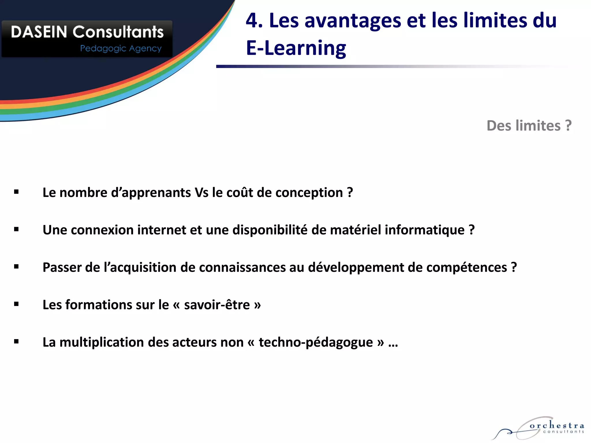 4. Les avantages et les limites du
                                      E-Learning


                                                                             Des limites ?



   Le nombre d’apprenants Vs le coût de conception ?

   Une connexion internet et une disponibilité de matériel informatique ?

   Passer de l’acquisition de connaissances au développement de compétences ?

   Les formations sur le « savoir-être »

   La multiplication des acteurs non « techno-pédagogue » …
 