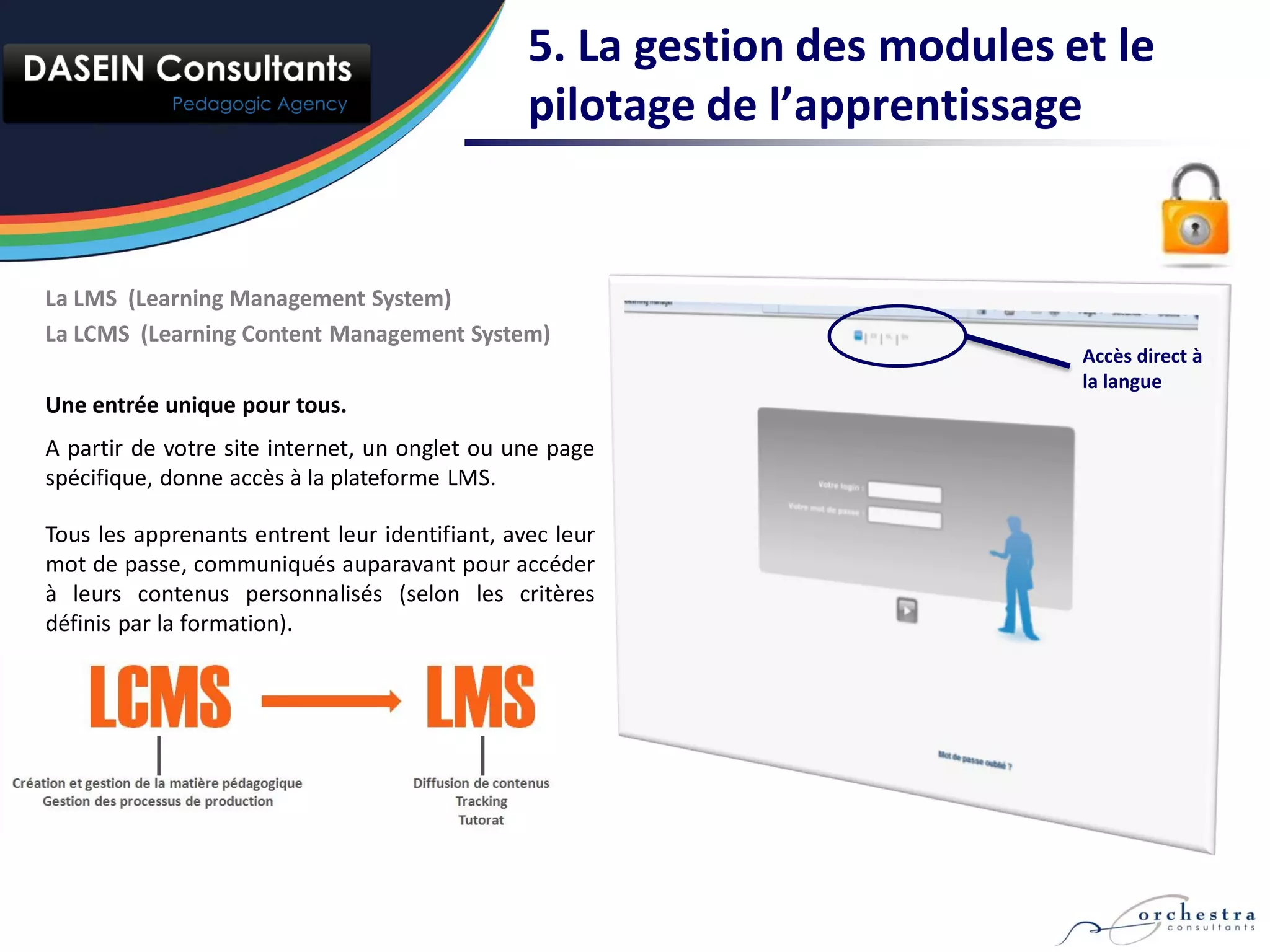 5. La gestion des modules et le
                                                pilotage de l’apprentissage


La LMS (Learning Management System)
La LCMS (Learning Content Management System)
                                                                           Accès direct à
                                                                           la langue
Une entrée unique pour tous.
A partir de votre site internet, un onglet ou une page
spécifique, donne accès à la plateforme LMS.

Tous les apprenants entrent leur identifiant, avec leur
mot de passe, communiqués auparavant pour accéder
à leurs contenus personnalisés (selon les critères
définis par la formation).
 