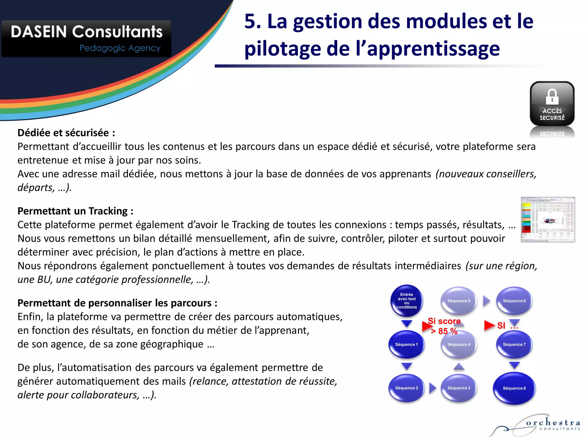 5. La gestion des modules et le
                                                 pilotage de l’apprentissage


Dédiée et sécurisée :
Permettant d’accueillir tous les contenus et les parcours dans un espace dédié et sécurisé, votre plateforme sera
entretenue et mise à jour par nos soins.
Avec une adresse mail dédiée, nous mettons à jour la base de données de vos apprenants (nouveaux conseillers,
départs, …).

Permettant un Tracking :
Cette plateforme permet également d’avoir le Tracking de toutes les connexions : temps passés, résultats, …
Nous vous remettons un bilan détaillé mensuellement, afin de suivre, contrôler, piloter et surtout pouvoir
déterminer avec précision, le plan d’actions à mettre en place.
Nous répondrons également ponctuellement à toutes vos demandes de résultats intermédiaires (sur une région,
une BU, une catégorie professionnelle, …).
                                                                                    Entrée
                                                                                   avec test
Permettant de personnaliser les parcours :                                            ou
                                                                                  conditions
                                                                                                   Séquence 5    Séquence 6



Enfin, la plateforme va permettre de créer des parcours automatiques,                          Si score
                                                                                                                SI …
en fonction des résultats, en fonction du métier de l’apprenant,                                > 85 %
de son agence, de sa zone géographique …                                          Séquence 1       Séquence 4    Séquence 7




De plus, l’automatisation des parcours va également permettre de
générer automatiquement des mails (relance, attestation de réussite,              Séquence 2       Séquence 3    Séquence 8

alerte pour collaborateurs, …).
 