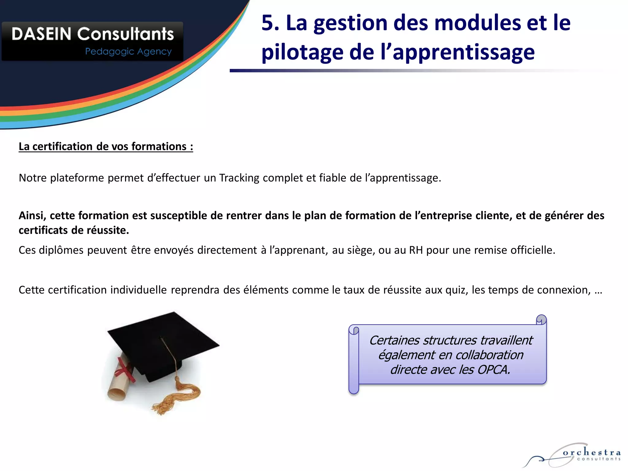 5. La gestion des modules et le
                                                pilotage de l’apprentissage


La certification de vos formations :

Notre plateforme permet d’effectuer un Tracking complet et fiable de l’apprentissage.


Ainsi, cette formation est susceptible de rentrer dans le plan de formation de l’entreprise cliente, et de générer des
certificats de réussite.
Ces diplômes peuvent être envoyés directement à l’apprenant, au siège, ou au RH pour une remise officielle.


Cette certification individuelle reprendra des éléments comme le taux de réussite aux quiz, les temps de connexion, …



                                                                      Certaines structures travaillent
                                                                       également en collaboration
                                                                          directe avec les OPCA.
 