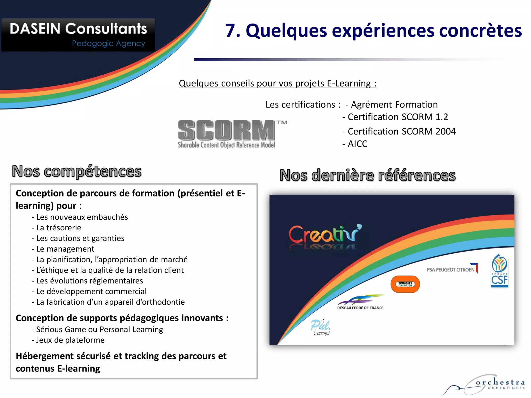 7. Quelques expériences concrètes

                                               Quelques conseils pour vos projets E-Learning :

                                                                   Les certifications : - Agrément Formation
                                                                                       - Certification SCORM 1.2
                                                                                       - Certification SCORM 2004
                                                                                       - AICC



Conception de parcours de formation (présentiel et E-
learning) pour :
   - Les nouveaux embauchés
   - La trésorerie
   - Les cautions et garanties
   - Le management
   - La planification, l’appropriation de marché
   - L’éthique et la qualité de la relation client
   - Les évolutions réglementaires
   - Le développement commercial
   - La fabrication d’un appareil d’orthodontie
Conception de supports pédagogiques innovants :
   - Sérious Game ou Personal Learning
   - Jeux de plateforme
Hébergement sécurisé et tracking des parcours et
contenus E-learning
 