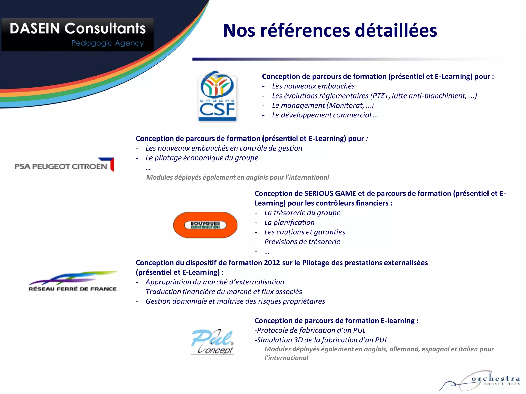 Nos références détaillées

                                       Conception de parcours de formation (présentiel et E-Learning) pour :
                                       - Les nouveaux embauchés
                                       - Les évolutions réglementaires (PTZ+, lutte anti-blanchiment, ...)
                                       - Le management (Monitorat, …)
                                       - Le développement commercial …

Conception de parcours de formation (présentiel et E-Learning) pour :
- Les nouveaux embauchés en contrôle de gestion
- Le pilotage économique du groupe
- …
   Modules déployés également en anglais pour l’international

                                   Conception de SERIOUS GAME et de parcours de formation (présentiel et E-
                                   Learning) pour les contrôleurs financiers :
                                   - La trésorerie du groupe
                                   - La planification
                                   - Les cautions et garanties
                                   - Prévisions de trésorerie
                                   - …
Conception du dispositif de formation 2012 sur le Pilotage des prestations externalisées
(présentiel et E-Learning) :
- Appropriation du marché d’externalisation
- Traduction financière du marché et flux associés
- Gestion domaniale et maîtrise des risques propriétaires

                                     Conception de parcours de formation E-learning :
                                     -Protocole de fabrication d’un PUL
                                     -Simulation 3D de la fabrication d’un PUL
                                        Modules déployés également en anglais, allemand, espagnol et italien pour
                                        l’international
 
