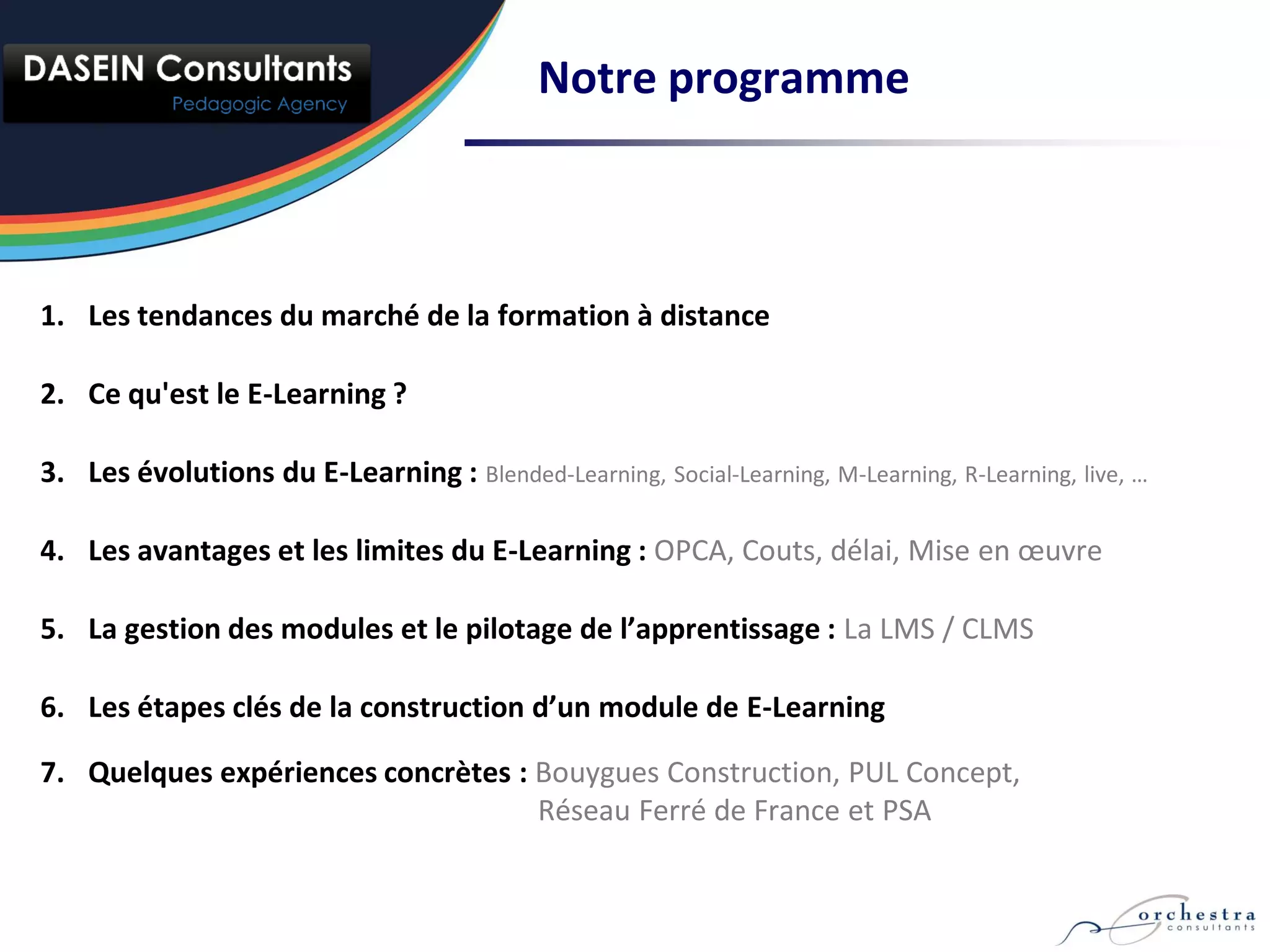 Notre programme



1. Les tendances du marché de la formation à distance

2. Ce qu'est le E-Learning ?

3. Les évolutions du E-Learning : Blended-Learning, Social-Learning, M-Learning, R-Learning, live, …

4. Les avantages et les limites du E-Learning : OPCA, Couts, délai, Mise en œuvre

5. La gestion des modules et le pilotage de l’apprentissage : La LMS / CLMS

6. Les étapes clés de la construction d’un module de E-Learning

7. Quelques expériences concrètes : Bouygues Construction, PUL Concept,
                                    Réseau Ferré de France et PSA
 