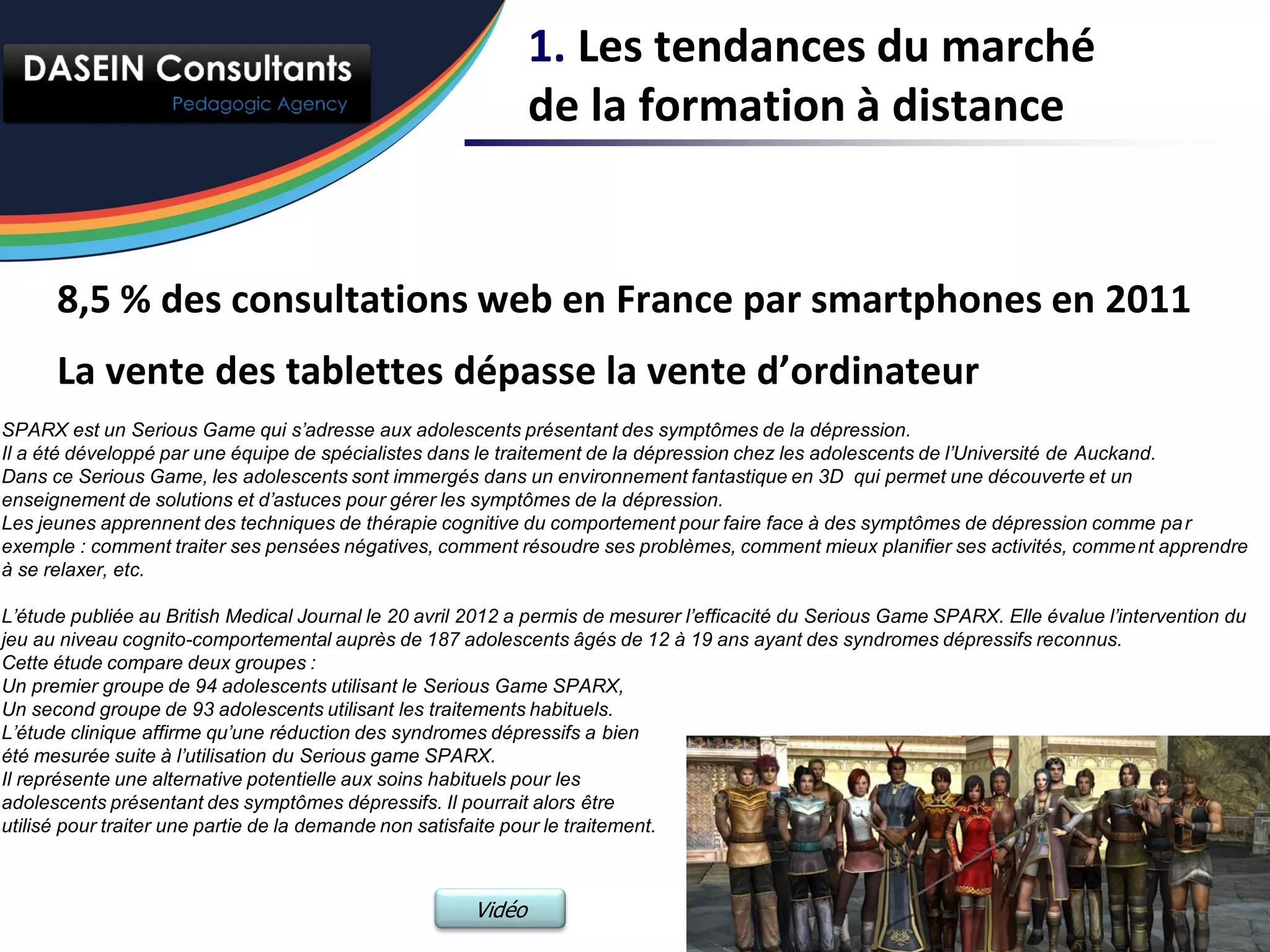 1. Les tendances du marché
                                                               de la formation à distance


      8,5 % des consultations web en France par smartphones en 2011
      La vente des tablettes dépasse la vente d’ordinateur
SPARX est un Serious Game qui s’adresse aux adolescents présentant des symptômes de la dépression.
Il a été développé par une équipe de spécialistes dans le traitement de la dépression chez les adolescents de l’Université de Auckand.
Dans ce Serious Game, les adolescents sont immergés dans un environnement fantastique en 3D qui permet une découverte et un
enseignement de solutions et d’astuces pour gérer les symptômes de la dépression.
Les jeunes apprennent des techniques de thérapie cognitive du comportement pour faire face à des symptômes de dépression comme pa r
exemple : comment traiter ses pensées négatives, comment résoudre ses problèmes, comment mieux planifier ses activités, comme nt apprendre
à se relaxer, etc.

L’étude publiée au British Medical Journal le 20 avril 2012 a permis de mesurer l’efficacité du Serious Game SPARX. Elle évalue l’intervention du
jeu au niveau cognito-comportemental auprès de 187 adolescents âgés de 12 à 19 ans ayant des syndromes dépressifs reconnus.
Cette étude compare deux groupes :
Un premier groupe de 94 adolescents utilisant le Serious Game SPARX,
Un second groupe de 93 adolescents utilisant les traitements habituels.
L’étude clinique affirme qu’une réduction des syndromes dépressifs a bien
été mesurée suite à l’utilisation du Serious game SPARX.
Il représente une alternative potentielle aux soins habituels pour les
adolescents présentant des symptômes dépressifs. Il pourrait alors être
utilisé pour traiter une partie de la demande non satisfaite pour le traitement.



                                                       Vidéo
 