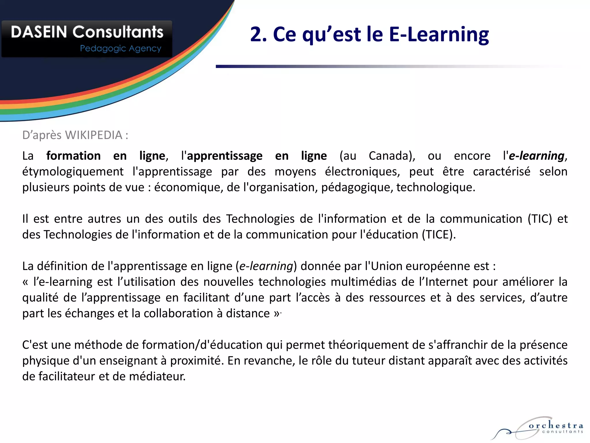2. Ce qu’est le E-Learning



D’après WIKIPEDIA :
La formation en ligne, l'apprentissage en ligne (au Canada), ou encore l'e-learning,
étymologiquement l'apprentissage par des moyens électroniques, peut être caractérisé selon
plusieurs points de vue : économique, de l'organisation, pédagogique, technologique.

Il est entre autres un des outils des Technologies de l'information et de la communication (TIC) et
des Technologies de l'information et de la communication pour l'éducation (TICE).

La définition de l'apprentissage en ligne (e-learning) donnée par l'Union européenne est :
« l’e-learning est l’utilisation des nouvelles technologies multimédias de l’Internet pour améliorer la
qualité de l’apprentissage en facilitant d’une part l’accès à des ressources et à des services, d’autre
part les échanges et la collaboration à distance ».

C'est une méthode de formation/d'éducation qui permet théoriquement de s'affranchir de la présence
physique d'un enseignant à proximité. En revanche, le rôle du tuteur distant apparaît avec des activités
de facilitateur et de médiateur.
 