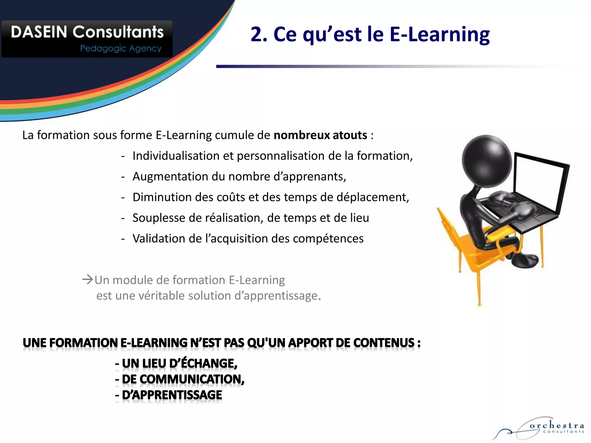 2. Ce qu’est le E-Learning



La formation sous forme E-Learning cumule de nombreux atouts :
                 - Individualisation et personnalisation de la formation,
                 - Augmentation du nombre d’apprenants,
                 - Diminution des coûts et des temps de déplacement,
                 - Souplesse de réalisation, de temps et de lieu
                 - Validation de l’acquisition des compétences


          Un module de formation E-Learning
           est une véritable solution d’apprentissage.
 