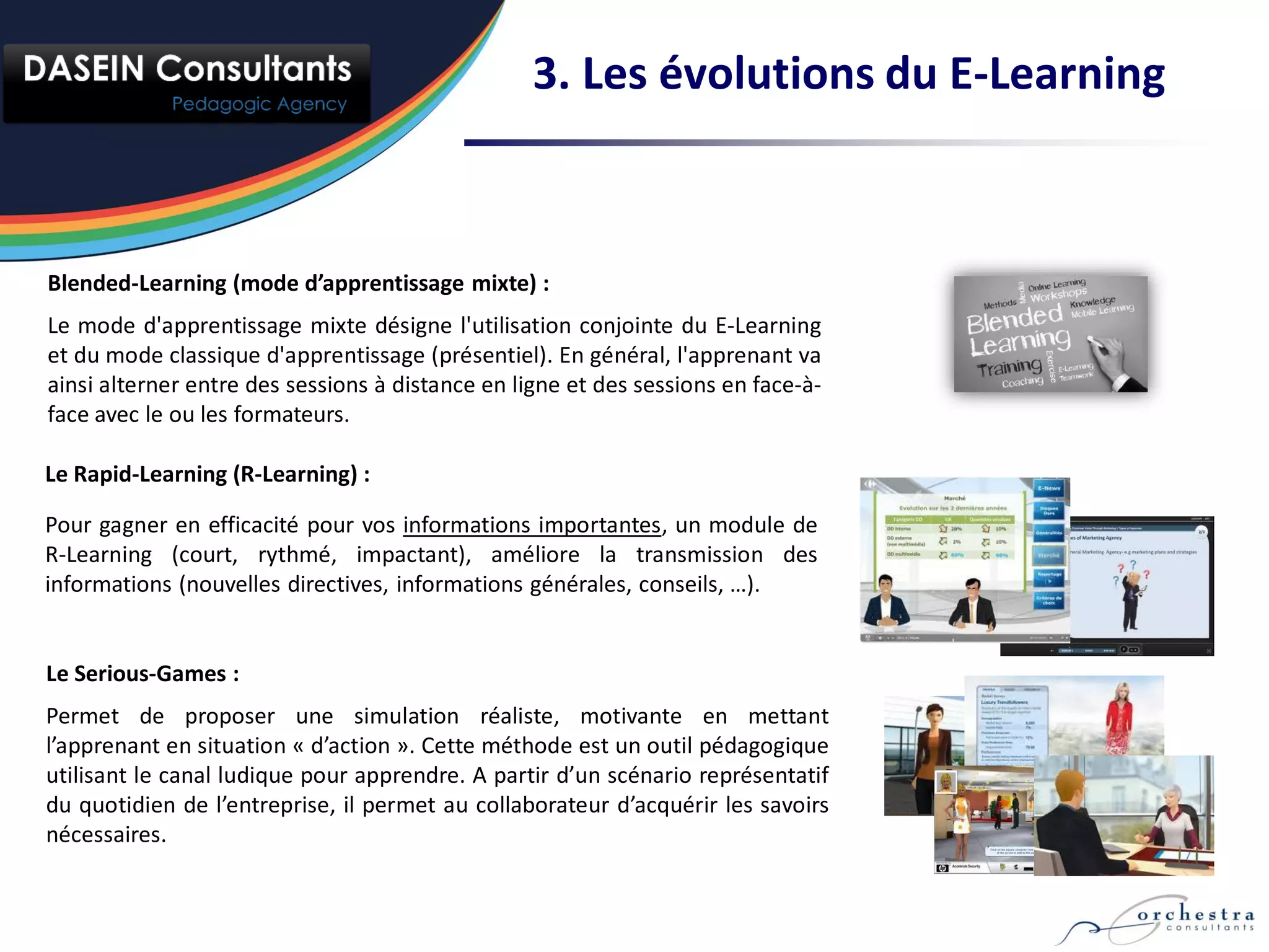 3. Les évolutions du E-Learning



Blended-Learning (mode d’apprentissage mixte) :
Le mode d'apprentissage mixte désigne l'utilisation conjointe du E-Learning
et du mode classique d'apprentissage (présentiel). En général, l'apprenant va
ainsi alterner entre des sessions à distance en ligne et des sessions en face-à-
face avec le ou les formateurs.

Le Rapid-Learning (R-Learning) :

Pour gagner en efficacité pour vos informations importantes, un module de
R-Learning (court, rythmé, impactant), améliore la transmission des
informations (nouvelles directives, informations générales, conseils, …).


Le Serious-Games :
Permet de proposer une simulation réaliste, motivante en mettant
l’apprenant en situation « d’action ». Cette méthode est un outil pédagogique
utilisant le canal ludique pour apprendre. A partir d’un scénario représentatif
du quotidien de l’entreprise, il permet au collaborateur d’acquérir les savoirs
nécessaires.
 
