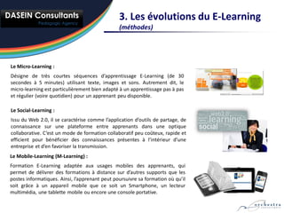 3. Les évolutions du E-Learning
                                                (méthodes)




Le Micro-Learning :
Désigne de très courtes séquences d’apprentissage E-Learning (de 30
secondes à 5 minutes) utilisant texte, images et sons. Autrement dit, le
micro-learning est particulièrement bien adapté à un apprentissage pas à pas
et régulier (voire quotidien) pour un apprenant peu disponible.

Le Social-Learning :
Issu du Web 2.0, il se caractérise comme l’application d’outils de partage, de
connaissance sur une plateforme entre apprenants dans une optique
collaborative. C’est un mode de formation collaboratif peu coûteux, rapide et
efficient pour bénéficier des connaissances présentes à l’intérieur d’une
entreprise et d’en favoriser la transmission.
Le Mobile-Learning (M-Learning) :
Formation E-Learning adaptée aux usages mobiles des apprenants, qui
permet de délivrer des formations à distance sur d’autres supports que les
postes informatiques. Ainsi, l’apprenant peut poursuivre sa formation où qu’il
soit grâce à un appareil mobile que ce soit un Smartphone, un lecteur
multimédia, une tablette mobile ou encore une console portative.
 