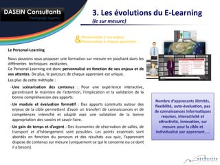 3. Les évolutions du E-Learning
                                                 (le sur mesure)


                                       &   Personnalisé à vos enjeux
                                           Personnalisé à chaque apprenant …

Le Personal-Learning

Nous pouvons vous proposer une formation sur mesure en piochant dans les
différentes techniques existantes.
Ce Personal-Learning est donc personnalisé en fonction de vos enjeux et de
vos attentes. De plus, le parcours de chaque apprenant est unique.
Les plus de cette méthode :
 - Une scénarisation des contenus : Pour une expérience interactive,
   garantissant le maintien de l’attention, l’implication et la validation de la
   bonne compréhension des apports.
 - Un module et évaluation formatif : Des apports construits autour des
   enjeux de la cible permettent d’avoir un transfert de connaissances et de
   compétences intensifié et adapté avec une validation de la bonne
   appropriation des savoirs et savoir-faire.
 - Un gain de temps et d’argent : Des économies de réservation de salles, de
   transport et d’hébergement sont possibles. Les points essentiels sont
   abordés en fonction du parcours et des résultats aux quiz, l’apprenant
   dispose de contenus sur mesure (uniquement ce qui le concerne ou ce dont
   il a besoin).
 