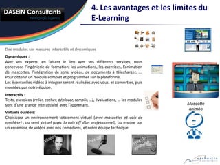 4. Les avantages et les limites du
                                                    E-Learning


Des modules sur mesures interactifs et dynamiques
Dynamiques :
Avec vos experts, en faisant le lien avec vos différents services, nous
concevons l’ingénierie de formation, les animations, les exercices, l’animation
de mascottes, l’intégration de sons, vidéos, de documents à télécharger, ….
Pour obtenir un module complet et programmer sur la plateforme.
Les éventuelles vidéos à intégrer seront réalisées avec vous, et converties, puis
montées par notre équipe.
Interactifs :
Tests, exercices (relier, cocher, déplacer, remplir, …), évaluations, … les modules
sont d’une grande interactivité avec l’apprenant.                                     Mascotte
                                                                                      animée
Virtuels ou réels:
Choisissez un environnement totalement virtuel (avec mascottes et voix de
synthèse) , ou semi virtuel (avec la voix off d’un professionnel), ou encore par
un ensemble de vidéos avec nos comédiens, et notre équipe technique.
 