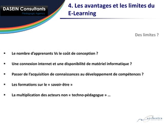 4. Les avantages et les limites du
                                      E-Learning


                                                                             Des limites ?



   Le nombre d’apprenants Vs le coût de conception ?

   Une connexion internet et une disponibilité de matériel informatique ?

   Passer de l’acquisition de connaissances au développement de compétences ?

   Les formations sur le « savoir-être »

   La multiplication des acteurs non « techno-pédagogue » …
 