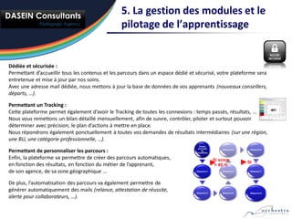 5. La gestion des modules et le
                                                 pilotage de l’apprentissage


Dédiée et sécurisée :
Permettant d’accueillir tous les contenus et les parcours dans un espace dédié et sécurisé, votre plateforme sera
entretenue et mise à jour par nos soins.
Avec une adresse mail dédiée, nous mettons à jour la base de données de vos apprenants (nouveaux conseillers,
départs, …).

Permettant un Tracking :
Cette plateforme permet également d’avoir le Tracking de toutes les connexions : temps passés, résultats, …
Nous vous remettons un bilan détaillé mensuellement, afin de suivre, contrôler, piloter et surtout pouvoir
déterminer avec précision, le plan d’actions à mettre en place.
Nous répondrons également ponctuellement à toutes vos demandes de résultats intermédiaires (sur une région,
une BU, une catégorie professionnelle, …).
                                                                                    Entrée
                                                                                   avec test
Permettant de personnaliser les parcours :                                            ou
                                                                                  conditions
                                                                                                   Séquence 5    Séquence 6



Enfin, la plateforme va permettre de créer des parcours automatiques,                          Si score
                                                                                                                SI …
en fonction des résultats, en fonction du métier de l’apprenant,                                > 85 %
de son agence, de sa zone géographique …                                          Séquence 1       Séquence 4    Séquence 7




De plus, l’automatisation des parcours va également permettre de
générer automatiquement des mails (relance, attestation de réussite,              Séquence 2       Séquence 3    Séquence 8

alerte pour collaborateurs, …).
 