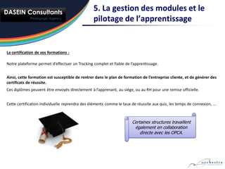5. La gestion des modules et le
                                                pilotage de l’apprentissage


La certification de vos formations :

Notre plateforme permet d’effectuer un Tracking complet et fiable de l’apprentissage.


Ainsi, cette formation est susceptible de rentrer dans le plan de formation de l’entreprise cliente, et de générer des
certificats de réussite.
Ces diplômes peuvent être envoyés directement à l’apprenant, au siège, ou au RH pour une remise officielle.


Cette certification individuelle reprendra des éléments comme le taux de réussite aux quiz, les temps de connexion, …



                                                                      Certaines structures travaillent
                                                                       également en collaboration
                                                                          directe avec les OPCA.
 