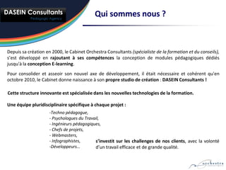 Qui sommes nous ?



Depuis sa création en 2000, le Cabinet Orchestra Consultants (spécialiste de la formation et du conseils),
s’est développé en rajoutant à ses compétences la conception de modules pédagogiques dédiés
jusqu'à la conception E-learning.
Pour consolider et asseoir son nouvel axe de développement, il était nécessaire et cohérent qu'en
octobre 2010, le Cabinet donne naissance à son propre studio de création : DASEIN Consultants !

Cette structure innovante est spécialisée dans les nouvelles technologies de la formation.

Une équipe pluridisciplinaire spécifique à chaque projet :
                     -Techno pédagogue,
                     - Psychologues du Travail,
                     - Ingénieurs pédagogiques,
                     - Chefs de projets,
                     - Webmasters,
                     - Infographistes,      s’investit sur les challenges de nos clients, avec la volonté
                     -Développeurs…         d’un travail efficace et de grande qualité.
 