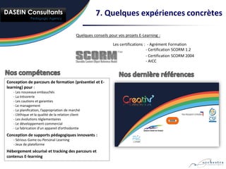 7. Quelques expériences concrètes

                                               Quelques conseils pour vos projets E-Learning :

                                                                   Les certifications : - Agrément Formation
                                                                                       - Certification SCORM 1.2
                                                                                       - Certification SCORM 2004
                                                                                       - AICC



Conception de parcours de formation (présentiel et E-
learning) pour :
   - Les nouveaux embauchés
   - La trésorerie
   - Les cautions et garanties
   - Le management
   - La planification, l’appropriation de marché
   - L’éthique et la qualité de la relation client
   - Les évolutions réglementaires
   - Le développement commercial
   - La fabrication d’un appareil d’orthodontie
Conception de supports pédagogiques innovants :
   - Sérious Game ou Personal Learning
   - Jeux de plateforme
Hébergement sécurisé et tracking des parcours et
contenus E-learning
 