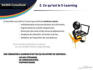 2. Ce qu’est le E-Learning



La formation sous forme E-Learning cumule de nombreux atouts :
                 - Individualisation et personnalisation de la formation,
                 - Augmentation du nombre d’apprenants,
                 - Diminution des coûts et des temps de déplacement,
                 - Souplesse de réalisation, de temps et de lieu
                 - Validation de l’acquisition des compétences


          Un module de formation E-Learning
           est une véritable solution d’apprentissage.
 
