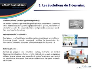 3. Les évolutions du E-Learning



Blended-Learning (mode d’apprentissage mixte) :
Le mode d'apprentissage mixte désigne l'utilisation conjointe du E-Learning
et du mode classique d'apprentissage (présentiel). En général, l'apprenant va
ainsi alterner entre des sessions à distance en ligne et des sessions en face-à-
face avec le ou les formateurs.

Le Rapid-Learning (R-Learning) :

Pour gagner en efficacité pour vos informations importantes, un module de
R-Learning (court, rythmé, impactant), améliore la transmission des
informations (nouvelles directives, informations générales, conseils, …).


Le Serious-Games :
Permet de proposer une simulation réaliste, motivante en mettant
l’apprenant en situation « d’action ». Cette méthode est un outil pédagogique
utilisant le canal ludique pour apprendre. A partir d’un scénario représentatif
du quotidien de l’entreprise, il permet au collaborateur d’acquérir les savoirs
nécessaires.
 