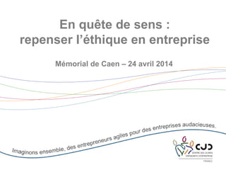 En quête de sens :
repenser l’éthique en entreprise
Mémorial de Caen – 24 avril 2014
 